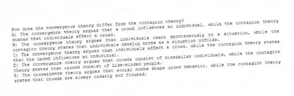 How does the convergence theory differ from the contagion theory?
A) The convergence theory argues that a crowd influences an individual, while the contagion theory states that individuals affect a crowd.
B) The convergence theory argues that individuals react spontaneously to a situation, while the contagion theory states that individuals develop norms as a situation unfolds.
C) The convergence theory argues that individuals affect a crowd, while the contagion theory states that the crowd influences an individual.
D) The convergence theory argues that crowds consist of dissimilar individuals, while the contagion theory states that crowds consist of like-minded people.
E) The convergence theory argues that social norms shape crowd behavior, while the contagion theory states that crowds are always orderly and focused.