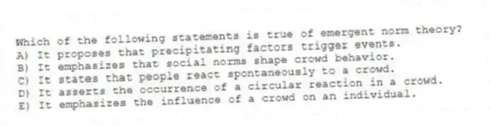 Which of the following statements is true of emergent norm theory?
A) It proposes that precipitating factors trigger events.
B) It emphasizes that social norms shape crowd behavior.
C) It states that people react spontaneously to a crowd.
D) It asserts the occurrence of a circular reaction in a crowd.
E) It emphasizes the influence of a crowd on an individual.