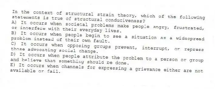 In the context of structural strain theory, which of the following statements is true of structural conduciveness?
A) It occurs when societal problems make people angry, frustrated, or interfere with their everyday lives.
B) It occurs when people begin to see a situation as a widespread problem instead of their own fault.
C) It occurs when opposing groups prevent, interrupt, or repress those advocating social change.
D) It occurs when people attribute the problem to a person or group and believe that something should be done.
E) It occurs when channels for expressing a grievance either are not available or fail.