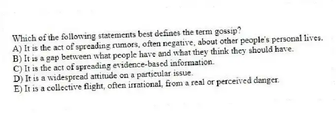 Which of the following statements best defines the term gossip?
A) It is the act of spreading rumors, often negative, about other people's personal lives.
B) It is a gap between what people have and what they think they should have.
C) It is the act of spreading evidence-based information.
D) It is a widespread attitude on a particular issue.
E) It is a collective flight, often irrational, from a real or perceived danger.
