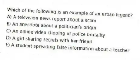 Which of the following is an example of an urban legend?
A) A television news report about a scam
B) An anecdote about a politician's origin
C) An online video clipping of police brutality
D) A girl sharing secrets with her friend
E) A student spreading false information about a teacher