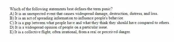 Which of the following statements best defines the term panic?
A) It is an unexpected event that causes widespread damage, destruction, distress, and loss.
B) It is an act of spreading information to influence people's behavior.
C) It is a gap between what people have and what they think they should have compared to others.
D) It is a widespread opinion of people on a particular issue.
E) It is a collective flight, often irrational, from a real or perceived danger.