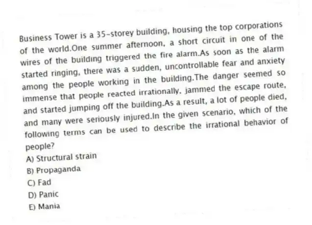 Business Tower is a 35-storey building, housing the top corporations of the world.One summer afternoon, a short circuit in one of the wires of the building triggered the fire alarm.As soon as the alarm started ringing, there was a sudden, uncontrollable fear and anxiety among the people working in the building.The danger seemed so immense that people reacted irrationally, jammed the escape route, and started jumping off the building.As a result, a lot of people died, and many were seriously injured.In the given scenario, which of the following terms can be used to describe the irrational behavior of people?
A) Structural strain
B) Propaganda
C) Fad
D) Panic
E) Mania