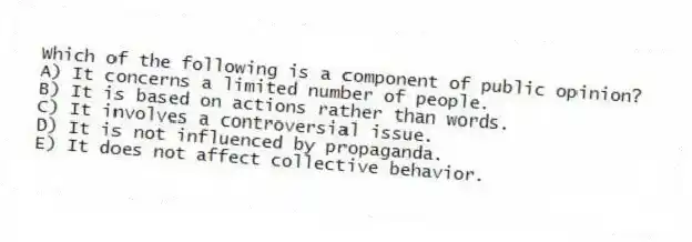 Which of the following is a component of public opinion?
A) It concerns a limited number of people.
B) It is based on actions rather than words.
C) It involves a controversial issue.
D) It is not influenced by propaganda.
E) It does not affect collective behavior.