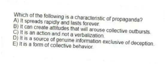 Which of the following is a characteristic of propaganda?
A) It spreads rapidly and lasts forever.
B) It can create attitudes that will arouse collective outbursts.
C) It is an action and not a verbalization.
D) It is a source of genuine information exclusive of deception.
E) It is a form of collective behavior.