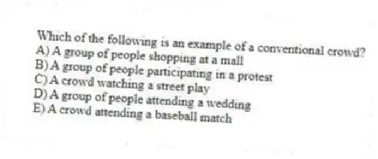 Which of the following is an example of a conventional crowd?
A) A group of people shopping at a mall
B) A group of people participating in a protest
C) A crowd watching a street play
D) A group of people attending a wedding
E) A crowd attending a baseball match