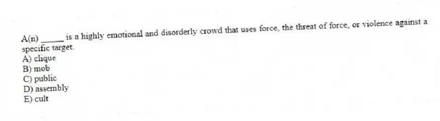 A(n) _____ is a highly emotional and disorderly crowd that uses force, the threat of force, or violence against a specific target.
A) clique
B) mob
C) public
D) assembly
E) cult