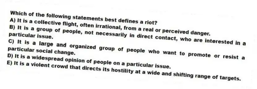 Which of the following statements best defines a riot?
A) It is a collective flight, often irrational, from a real or perceived danger.
B) It is a group of people, not necessarily in direct contact, who are interested in a particular issue.
C) It is a large and organized group of people who want to promote or resist a particular social change.
D) It is a widespread opinion of people on a particular issue.
E) It is a violent crowd that directs its hostility at a wide and shifting range of targets.
