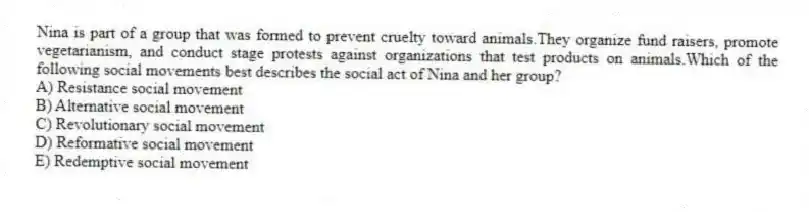 Nina is part of a group that was formed to prevent cruelty toward animals.They organize fund raisers, promote vegetarianism, and conduct stage protests against organizations that test products on animals.Which of the following social movements best describes the social act of Nina and her group?
A) Resistance social movement
B) Alternative social movement
C) Revolutionary social movement
D) Reformative social movement
E) Redemptive social movement