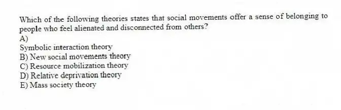 Which of the following theories states that social movements offer a sense of belonging to people who feel alienated and disconnected from others?
A)
Symbolic interaction theory
B) New social movements theory
C) Resource mobilization theory
D) Relative deprivation theory
E) Mass society theory