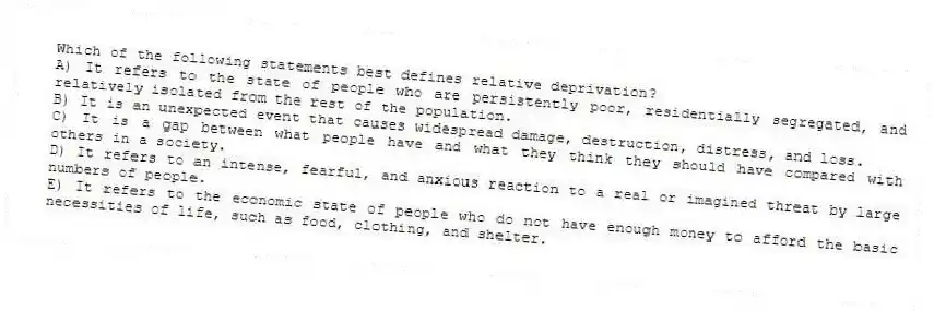 Which of the following statements best defines relative deprivation?
A) It refers to the state of people who are persistently poor, residentially segregated, and relatively isolated from the rest of the population.
B) It is an unexpected event that causes widespread damage, destruction, distress, and loss.
C) It is a gap between what people have and what they think they should have compared with others in a society.
D) It refers to an intense, fearful, and anxious reaction to a real or imagined threat by large numbers of people.
E) It refers to the economic state of people who do not have enough money to afford the basic necessities of life, such as food, clothing, and shelter.