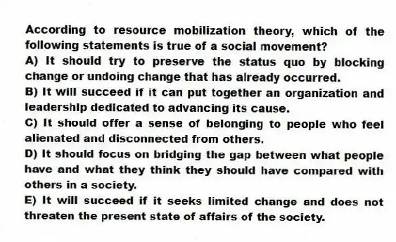 According to resource mobilization theory, which of the following statements is true of a social movement?
A) It should try to preserve the status quo by blocking change or undoing change that has already occurred.
B) It will succeed if it can put together an organization and leadership dedicated to advancing its cause.
C) It should offer a sense of belonging to people who feel alienated and disconnected from others.
D) It should focus on bridging the gap between what people have and what they think they should have compared with others in a society.
E) It will succeed if it seeks limited change and does not threaten the present state of affairs of the society.