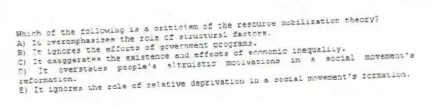 Which of the following is a criticism of the resource mobilization theory?
A) It overemphasizes the role of structural factors.
B) It ignores the efforts of government programs.
C) It exaggerates the existence and effects of economic inequality.
D) It overstates people's altruistic motivations in a social movement's reformation.
E) It ignores the role of relative deprivation in a social movement's formation.