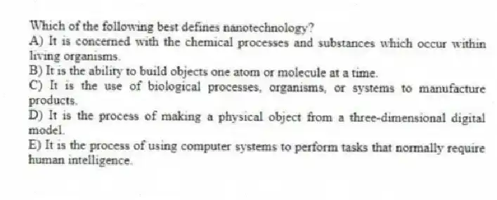 Which of the following best defines nanotechnology?
A) It is concerned with the chemical processes and substances which occur within living organisms.
B) It is the ability to build objects one atom or molecule at a time.
C) It is the use of biological processes, organisms, or systems to manufacture products.
D) It is the process of making a physical object from a three-dimensional digital model.
E) It is the process of using computer systems to perform tasks that normally require human intelligence.