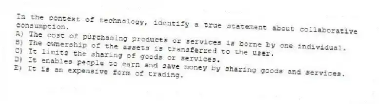 In the context of technology, identify a true statement about collaborative consumption.
A) The cost of purchasing products or services is borne by one individual.
B) The ownership of the assets is transferred to the user.
C) It limits the sharing of goods or services.
D) It enables people to earn and save money by sharing goods and services.
E) It is an expensive form of trading.