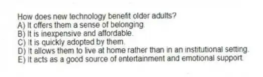 How does new technology benefit older adults?
A) It offers them a sense of belonging.
B) It is inexpensive and affordable.
C) It is quickly adopted by them.
D) It allows them to live at home rather than in an institutional setting.
E) It acts as a good source of entertainment and emotional support.