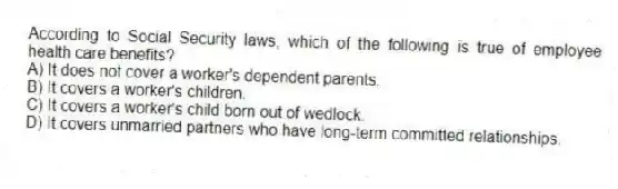 According to Social Security laws, which of the following is true of employee health care benefits?
A) It does not cover a worker's dependent parents.
B) It covers a worker's children.
C) It covers a worker's child born out of wedlock.
D) It covers unmarried partners who have long-term committed relationships.