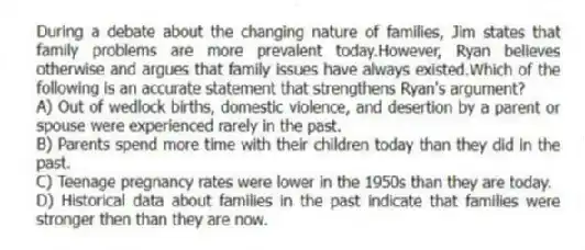 During a debate about the changing nature of families, Jim states that family problems are more prevalent today.However, Ryan believes otherwise and argues that family issues have always existed.Which of the following is an accurate statement that strengthens Ryan's argument?
A) Out of wedlock births, domestic violence, and desertion by a parent or spouse were experienced rarely in the past.
B) Parents spend more time with their children today than they did in the past.
C) Teenage pregnancy rates were lower in the 1950s than they are today.
D) Historical data about families in the past indicate that families were stronger then than they are now.