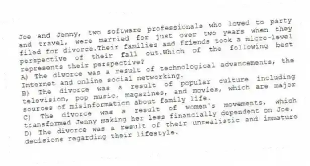 Joe and Jenny, two software professionals who loved to party and travel, were married for just over two years when they filed for divorce.Their families and friends took a micro-level perspective of their fall out.Which of the following best represents their perspective?
A) The divorce was a result of technological advancements, the Internet and online social networking.
B) The divorce was a result of popular culture including television, pop music, magazines, and movies, which are major sources of misinformation about family life.
C) The divorce was a result of women's movements, which transformed Jenny making her less financially dependent on Joe.
D) The divorce was a result of their unrealistic and immature decisions regarding their lifestyle.
