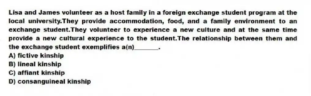 Lisa and James volunteer as a host family in a foreign exchange student program at the local university.They provide accommodation, food, and a family environment to an exchange student.They volunteer to experience a new culture and at the same time provide a new cultural experience to the student.The relationship between them and the exchange student exemplifies a(n)________.
A) fictive kinship
B) lineal kinship
C) affiant kinship
D) consanguineal kinship