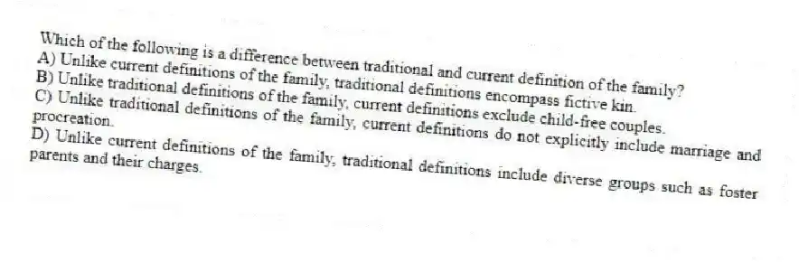 Which of the following is a difference between traditional and current definition of the family?
A) Unlike current definitions of the family, traditional definitions encompass fictive kin.
B) Unlike traditional definitions of the family, current definitions exclude child-free couples.
C) Unlike traditional definitions of the family, current definitions do not explicitly include marriage and procreation.
D) Unlike current definitions of the family, traditional definitions include diverse groups such as foster parents and their charges.