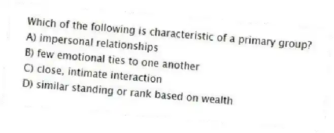 Which of the following is characteristic of a primary group?
A) impersonal relationships
B) few emotional ties to one another
C) close, intimate interaction
D) similar standing or rank based on wealth