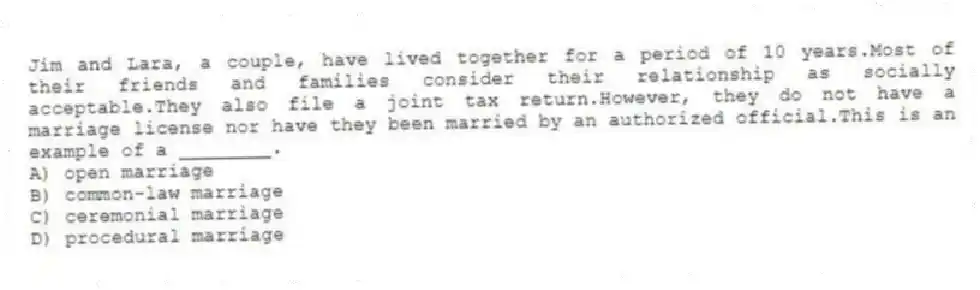 Jim and Lara, a couple, have lived together for a period of 10 years.Most of their friends and families consider their relationship as socially acceptable.They also file a joint tax return.However, they do not have a marriage license nor have they been married by an authorized official.This is an example of a ________.
A) open marriage
B) common-law marriage
C) ceremonial marriage
D) procedural marriage