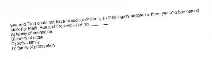 Sue and Fred could not have biological children, so they legally adopted a three-year-old boy named Mark.For Mark, Sue and Fred would be his ________.
A) family of orientation
B) family of origin
C) fictive family
D) family of procreation
