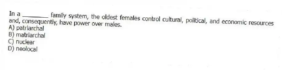 In a ________ family system, the oldest females control cultural, political, and economic resources and, consequently, have power over males.
A) patriarchal
B) matriarchal
C) nuclear
D) neolocal