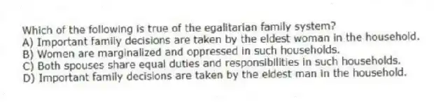 Which of the following is true of the egalitarian family system?
A) Important family decisions are taken by the eldest woman in the household.
B) Women are marginalized and oppressed in such households.
C) Both spouses share equal duties and responsibilities in such households.
D) Important family decisions are taken by the eldest man in the household.