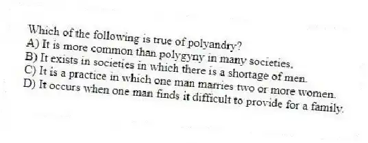 Which of the following is true of polyandry?
A) It is more common than polygyny in many societies.
B) It exists in societies in which there is a shortage of men.
C) It is a practice in which one man marries two or more women.
D) It occurs when one man finds it difficult to provide for a family.