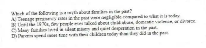 Which of the following is a myth about families in the past?
A) Teenage pregnancy rates in the past were negligible compared to what it is today.
B) Until the 1970s, few people ever talked about child abuse, domestic violence, or divorce.
C) Many families lived in silent misery and quiet desperation in the past.
D) Parents spend more time with their children today than they did in the past.