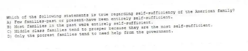 Which of the following statements is true regarding self-sufficiency of the American family?
A) Few families-past or present-have been entirely self-sufficient.
B) Most families in the past were entirely self-sufficient.
C) Middle class families tend to prosper because they are the most self-sufficient.
D) Only the poorest families tend to need help from the government.