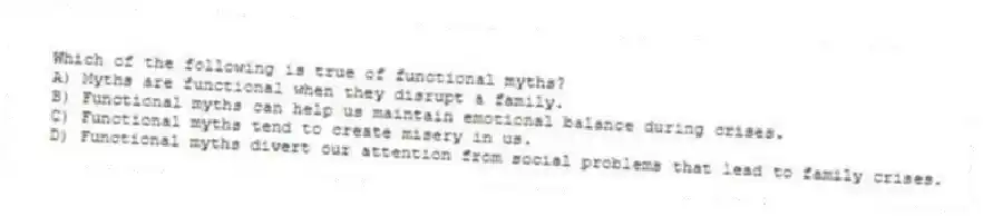 Which of the following is true of functional myths?
A) Myths are functional when they disrupt a family.
B) Functional myths can help us maintain emotional balance during crises.
C) Functional myths tend to create misery in us.
D) Functional myths divert our attention from social problems that lead to family crises.