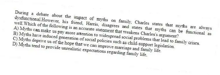 During a debate about the impact of myths on family, Charles states that myths are always dysfunctional.However, his friend, Harris, disagrees and states that myths can be functional as well.Which of the following is an accurate statement that weakens Charles's argument?
A) Myths can make us pay more attention to widespread social problems that lead to family crises.
B) Myths have induced generation of social policies such as child-support legislation.
C) Myths deprive us of the hope that we can improve marriage and family life.
D) Myths tend to provide unrealistic expectations regarding family life.