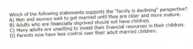 Which of the following statements supports the "family is declining" perspective?
A) Men and women wait to get married until they are older and more mature.
B) Adults who are financially deprived should not have children.
C) Many adults are unwilling to invest their financial resources in their children.
D) Parents now have less control over their adult married children.