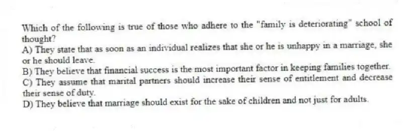 Which of the following is true of those who adhere to the "family is deteriorating" school of thought?
A) They state that as soon as an individual realizes that she or he is unhappy in a marriage, she or he should leave.
B) They believe that financial success is the most important factor in keeping families together.
C) They assume that marital partners should increase their sense of entitlement and decrease their sense of duty.
D) They believe that marriage should exist for the sake of children and not just for adults.