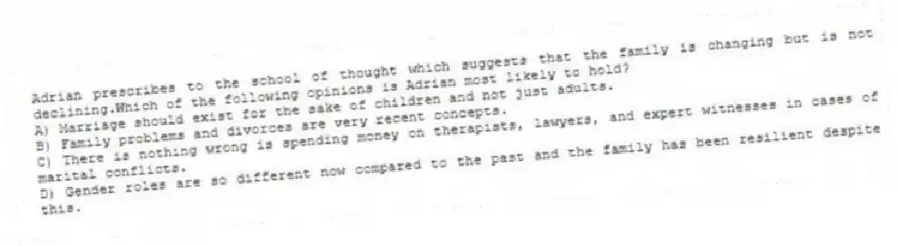 Adrian prescribes to the school of thought which suggests that the family is changing but is not declining.Which of the following opinions is Adrian most likely to hold?
A) Marriage should exist for the sake of children and not just adults.
B) Family problems and divorces are very recent concepts.
C) There is nothing wrong is spending money on therapists, lawyers, and expert witnesses in cases of marital conflicts.
D) Gender roles are so different now compared to the past and the family has been resilient despite this.