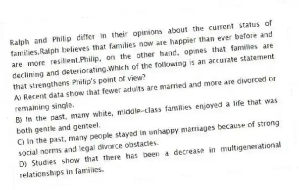 Ralph and Philip differ in their opinions about the current status of families.Ralph believes that families now are happier than ever before and are more resilient.Philip, on the other hand, opines that families are declining and deteriorating.Which of the following is an accurate statement that strengthens Philip's point of view?
A) Recent data show that fewer adults are married and more are divorced or remaining single.
B) In the past, many white, middle-class families enjoyed a life that was both gentle and genteel.
C) In the past, many people stayed in unhappy marriages because of strong social norms and legal divorce obstacles.
D) Studies show that there has been a decrease in multigenerational relationships in families.
