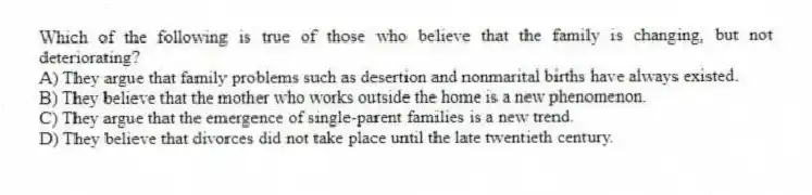 Which of the following is true of those who believe that the family is changing, but not deteriorating?
A) They argue that family problems such as desertion and nonmarital births have always existed.
B) They believe that the mother who works outside the home is a new phenomenon.
C) They argue that the emergence of single-parent families is a new trend.
D) They believe that divorces did not take place until the late twentieth century.