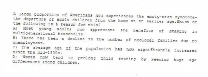 A large proportion of Americans now experiences the empty-nest syndrome-the departure of adult children from the home-at an earlier age.Which of the following is a reason for this?
A) Most young adults now appreciate the benefits of staying in multigenerational households.
B) There has been a decline in the number of neolocal families due to unemployment.
C) The average age of the population has now significantly increased since the mid-1800s.
D) Women now tend to prolong child rearing by keeping huge age differences among children.