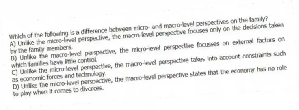 Which of the following is a difference between micro- and macro-level perspectives on the family?
A) Unlike the micro-level perspective, the macro-level perspective focuses only on the decisions taken by the family members.
B) Unlike the macro-level perspective, the micro-level perspective focusses on external factors on which families have little control.
C) Unlike the micro-level perspective, the macro-level perspective takes into account constraints such as economic forces and technology.
D) Unlike the micro-level perspective, the macro-level perspective states that the economy has no role to play when it comes to divorces.