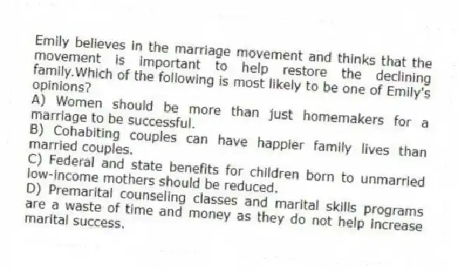 Emily believes in the marriage movement and thinks that the movement is important to help restore the declining family.Which of the following is most likely to be one of Emily's opinions?
A) Women should be more than just homemakers for a marriage to be successful.
B) Cohabiting couples can have happier family lives than married couples.
C) Federal and state benefits for children born to unmarried low-income mothers should be reduced.
D) Premarital counseling classes and marital skills programs are a waste of time and money as they do not help increase marital success.
