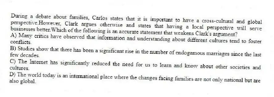 During a debate about families, Carlos states that it is important to have a cross-cultural and global perspective.However, Clark argues otherwise and states that having a local perspective will serve businesses better.Which of the following is an accurate statement that weakens Clark's argument?
A) Many critics have observed that information and understanding about different cultures tend to foster conflicts.
B) Studies show that there has been a significant rise in the number of endogamous marriages since the last few decades.
C) The Internet has significantly reduced the need for us to learn and know about other societies and cultures.
D) The world today is an international place where the changes facing families are not only national but are also global.