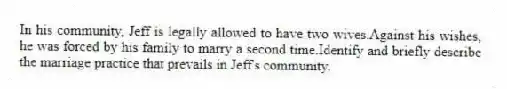 In his community, Jeff is legally allowed to have two wives.Against his wishes, he was forced by his family to marry a second time.Identify and briefly describe the marriage practice that prevails in Jeff's community.