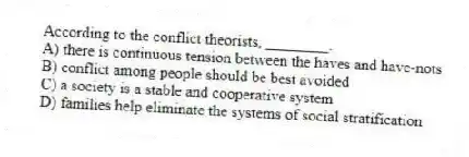 According to the conflict theorists, ________.
A) there is continuous tension between the haves and have-nots
B) conflict among people should be best avoided
C) a society is a stable and cooperative system
D) families help eliminate the systems of social stratification