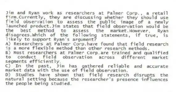 Jim and Ryan work as researchers at Palmer Corp., a retail firm.Currently, they are discussing whether they should use field observation to assess the public image of a newly launched product.Jim states that field observation would be the best method to assess the market.However, Ryan disagrees.Which of the following statements, if true, is likely to support Ryan's argument?
A) Researchers at Palmer Corp.have found that field research is a more flexible method than other research methods.
B) Most researchers at Palmer Corp.are trained and qualified to conduct field observation across different market segments efficiently.
C) In the past, Jim has gathered reliable and accurate market data with the use of field observation.
D) Studies have shown that field research disrupts the natural setting because the researcher's presence influences the people being studied.