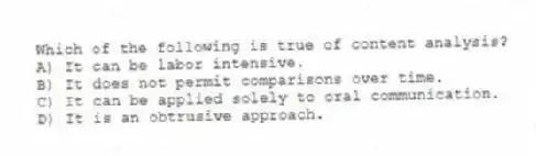 Which of the following is true of content analysis?
A) It can be labor intensive.
B) It does not permit comparisons over time.
C) It can be applied solely to oral communication.
D) It is an obtrusive approach.