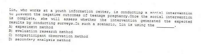Lin, who works at a youth information center, is conducting a social intervention to prevent the negative outcomes of teenage pregnancy.Once the social intervention is complete, she will assess whether the intervention generated the expected results by conducting surveys.In such a scenario, Lin is using the ________.
A) experiment method
B) evaluation research method
C) nonparticipant observation method
D) secondary analysis method