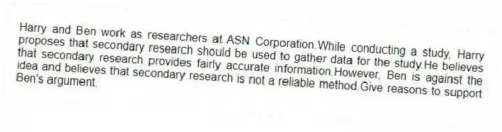 Harry and Ben work as researchers at ASN Corporation.While conducting a study, Harry proposes that secondary research should be used to gather data for the study.He believes that secondary research provides fairly accurate information.However, Ben is against the idea and believes that secondary research is not a reliable method.Give reasons to support Ben's argument.